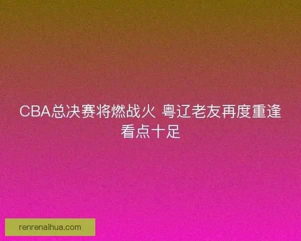 CBA总决赛将燃战火 粤辽老友再度重逢看点十足 CBA总决赛将燃战火 粤辽老友再度重逢看点十足