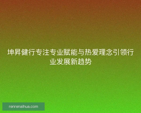 坤昇健行专注专业赋能与热爱理念引领行业发展新趋势