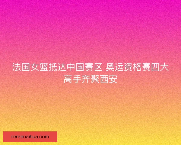 法国女篮抵达中国赛区 奥运资格赛四大高手齐聚西安