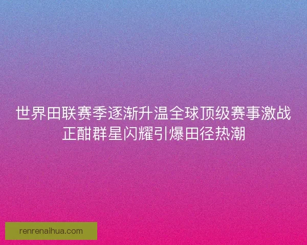 世界田联赛季逐渐升温全球顶级赛事激战正酣群星闪耀引爆田径热潮