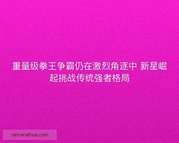 重量级拳王争霸仍在激烈角逐中 新星崛起挑战传统强者格局