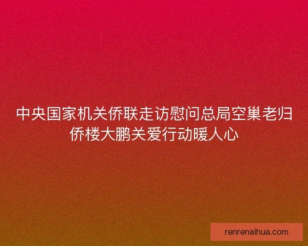 中央国家机关侨联走访慰问总局空巢老归侨楼大鹏关爱行动暖人心