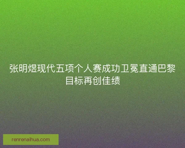 张明煜现代五项个人赛成功卫冕直通巴黎目标再创佳绩