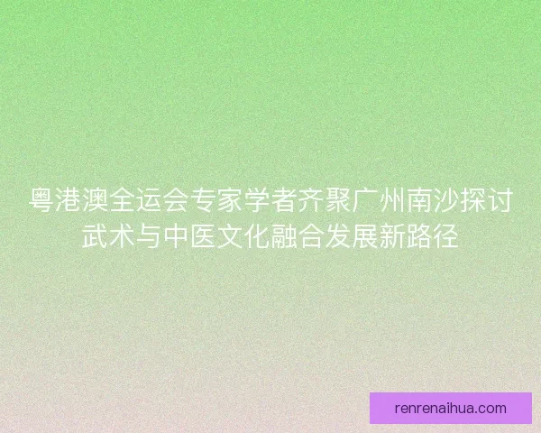 粤港澳全运会专家学者齐聚广州南沙探讨武术与中医文化融合发展新路径