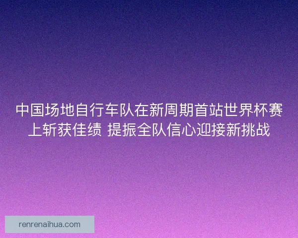 中国场地自行车队在新周期首站世界杯赛上斩获佳绩 提振全队信心迎接新挑战