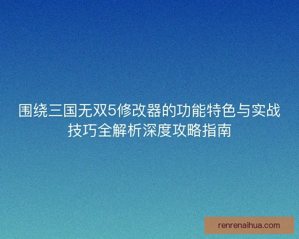 围绕三国无双5修改器的功能特色与实战技巧全解析深度攻略指南 围绕三国无双5修改器的功能特色与实战技巧全解析深度攻略指南