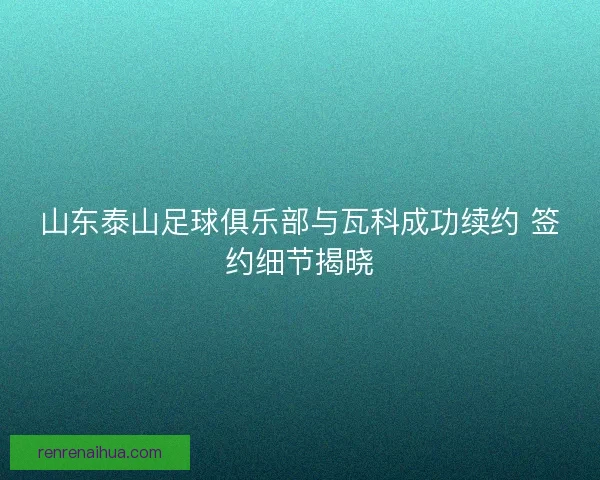 山东泰山足球俱乐部与瓦科成功续约 签约细节揭晓
