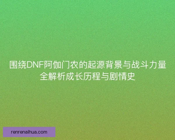 围绕DNF阿伽门农的起源背景与战斗力量全解析成长历程与剧情史 围绕DNF阿伽门农的起源背景与战斗力量全解析成长历程与剧情史