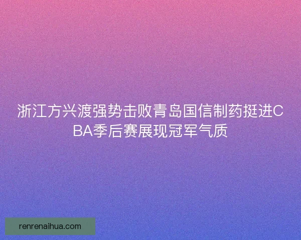 浙江方兴渡强势击败青岛国信制药挺进CBA季后赛展现冠军气质 浙江方兴渡强势击败青岛国信制药挺进CBA季后赛展现冠军气质