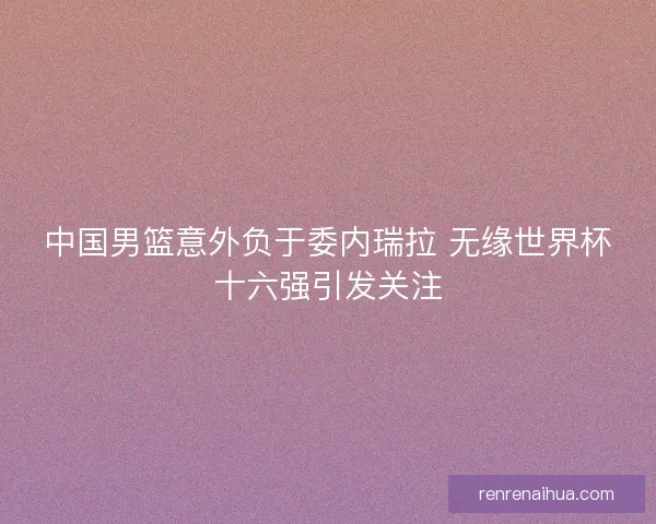 中国男篮意外负于委内瑞拉 无缘世界杯十六强引发关注