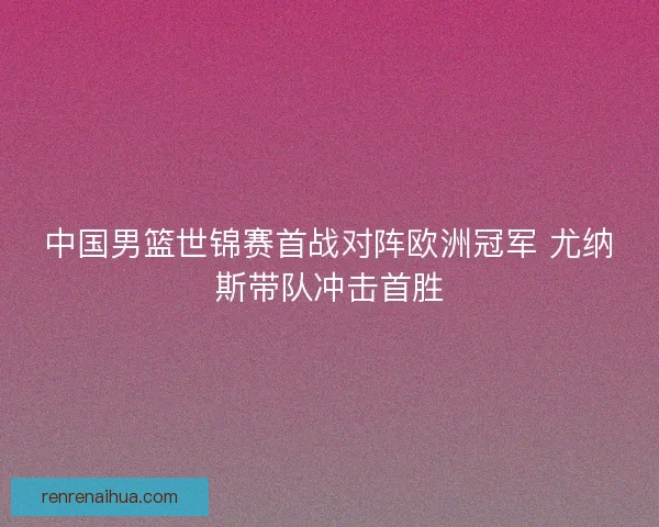 中国男篮世锦赛首战对阵欧洲冠军 尤纳斯带队冲击首胜